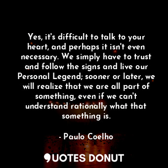 Yes, it's difficult to talk to your heart, and perhaps it isn't even necessary. We simply have to trust and follow the signs and live our Personal Legend; sooner or later, we will realize that we are all part of something, even if we can't understand rationally what that something is.