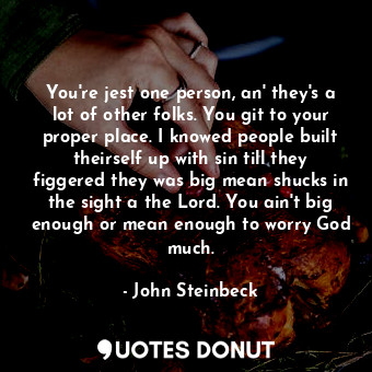 You're jest one person, an' they's a lot of other folks. You git to your proper place. I knowed people built theirself up with sin till they figgered they was big mean shucks in the sight a the Lord. You ain't big enough or mean enough to worry God much.