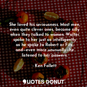 She loved his seriousness. Most men, even quite clever ones, became silly when they talked to women. Walter spoke to her just as intelligently as he spoke to Robert or Fitz, and—even more unusually—he listened to her answers.