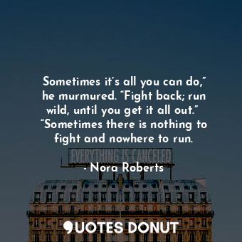 Sometimes it’s all you can do,” he murmured. “Fight back; run wild, until you get it all out.”  “Sometimes there is nothing to fight and nowhere to run.