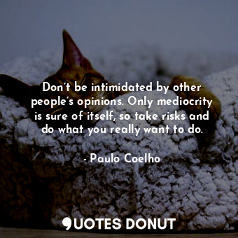 Don’t be intimidated by other people’s opinions. Only mediocrity is sure of itself, so take risks and do what you really want to do.