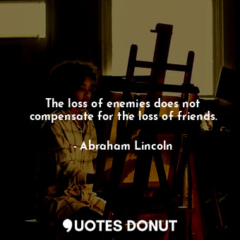The loss of enemies does not compensate for the loss of friends.