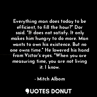 Everything man does today to be efficient, to fill the hour?" Dor said. "It does not satisfy. It only makes him hungry to do more. Man wants to own his existence. But no one owns time." He lowered his hand from Victor's eyes. "When you are measuring time, you are not living it. I know.