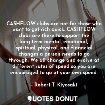 CASHFLOW clubs are not for those who want to get rich quick. CASHFLOW clubs are there to support the long-term mental, emotional, spiritual, physical, and financial changes a person needs to go through. We all change and evolve at different rates of speed so you are encouraged to go at your own speed.
