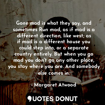 Gone mad is what they say, and sometimes Run mad, as if mad is a different direction, like west; as if mad is a different house you could step into, or a separate country entirely. But when you go mad you don't go any other place, you stay where you are. And somebody else comes in.