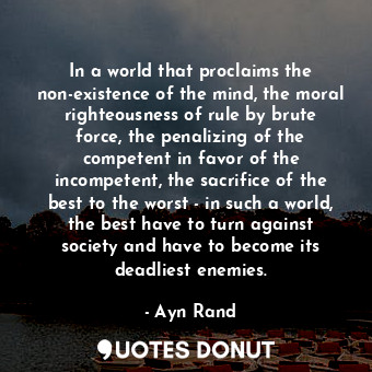 In a world that proclaims the non-existence of the mind, the moral righteousness of rule by brute force, the penalizing of the competent in favor of the incompetent, the sacrifice of the best to the worst - in such a world, the best have to turn against society and have to become its deadliest enemies.
