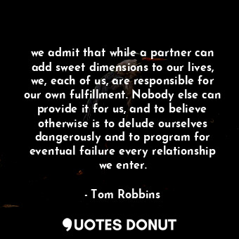 we admit that while a partner can add sweet dimensions to our lives, we, each of us, are responsible for our own fulfillment. Nobody else can provide it for us, and to believe otherwise is to delude ourselves dangerously and to program for eventual failure every relationship we enter.