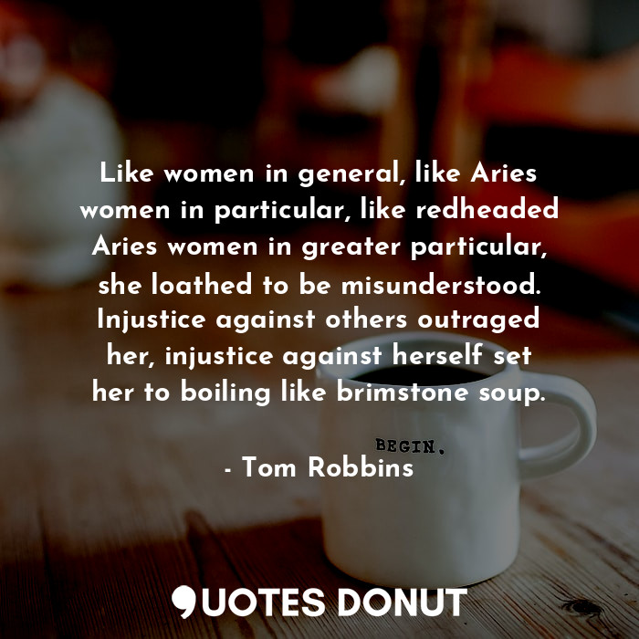 Like women in general, like Aries women in particular, like redheaded Aries women in greater particular, she loathed to be misunderstood. Injustice against others outraged her, injustice against herself set her to boiling like brimstone soup.