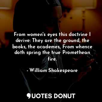 From women's eyes this doctrine I derive: They are the ground, the books, the academes, From whence doth spring the true Promethean fire.