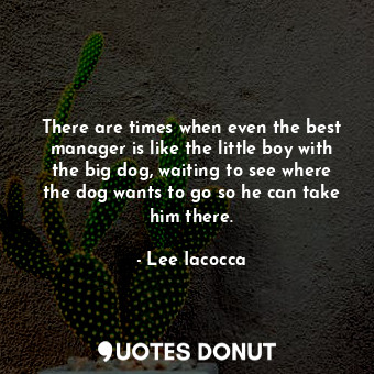 There are times when even the best manager is like the little boy with the big dog, waiting to see where the dog wants to go so he can take him there.