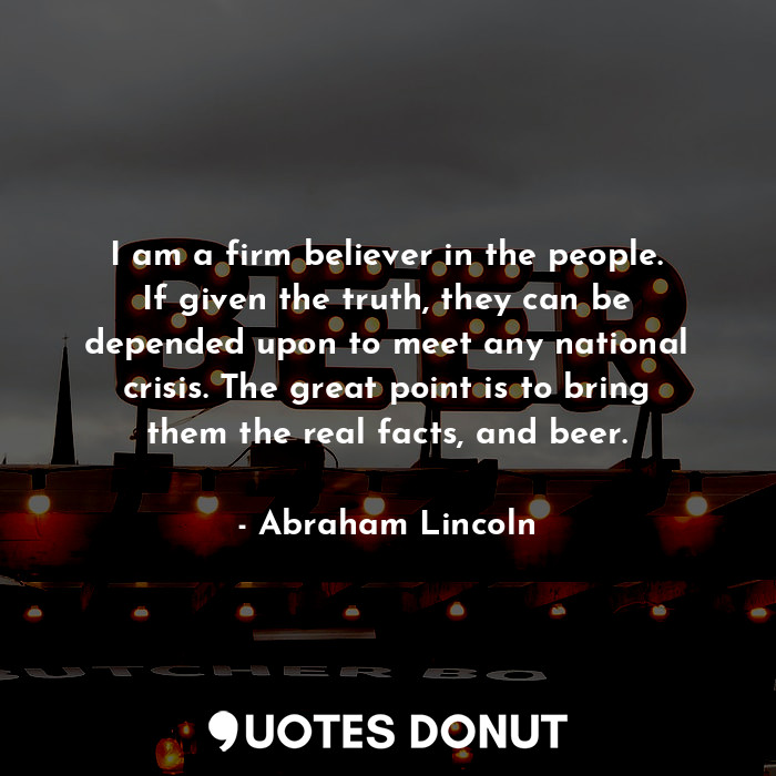 I am a firm believer in the people. If given the truth, they can be depended upon to meet any national crisis. The great point is to bring them the real facts, and beer.