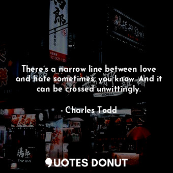 There’s a narrow line between love and hate sometimes, you know. And it can be crossed unwittingly.