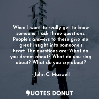 When I want to really get to know someone, I ask three questions. People’s answers to these give me great insight into someone’s heart. The questions are: What do you dream about? What do you sing about? What do you cry about?