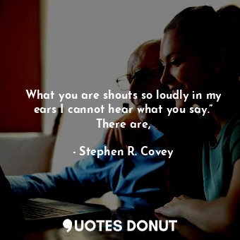 What you are shouts so loudly in my ears I cannot hear what you say.” There are,