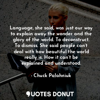 Language, she said, was just our way to explain away the wonder and the glory of the world. To deconstruct. To dismiss. She said people can’t deal with how beautiful the world really is. How it can’t be explained and understood.