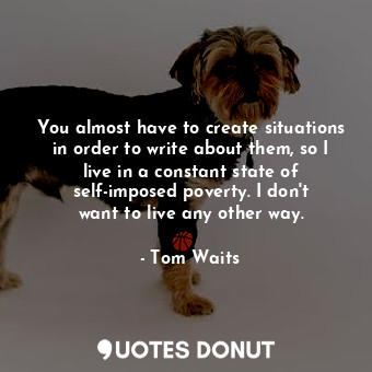 You almost have to create situations in order to write about them, so I live in a constant state of self-imposed poverty. I don&#39;t want to live any other way.