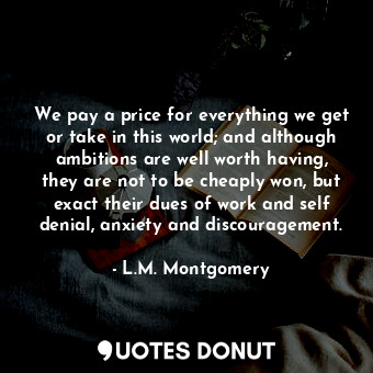 We pay a price for everything we get or take in this world; and although ambitions are well worth having, they are not to be cheaply won, but exact their dues of work and self denial, anxiety and discouragement.