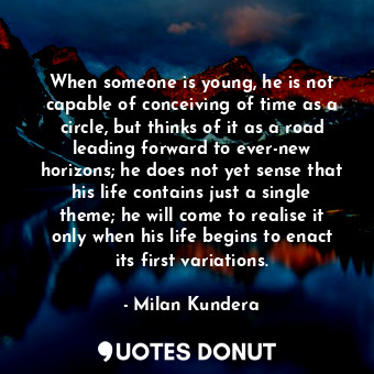 When someone is young, he is not capable of conceiving of time as a circle, but thinks of it as a road leading forward to ever-new horizons; he does not yet sense that his life contains just a single theme; he will come to realise it only when his life begins to enact its first variations.