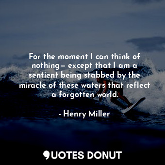 For the moment I can think of nothing— except that I am a sentient being stabbed by the miracle of these waters that reflect a forgotten world.