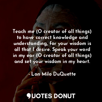 Teach me (O creator of all things) to have correct knowledge and understanding, for your wisdom is all that I desire. Speak your word in my ear (O creator of all things) and set your wisdom in my heart.