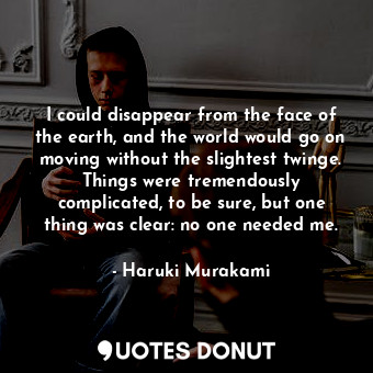 I could disappear from the face of the earth, and the world would go on moving without the slightest twinge. Things were tremendously complicated, to be sure, but one thing was clear: no one needed me.