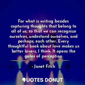 For what is writing besides capturing thoughts that belong to all of us, so that we can recognize ourselves, undestand ourselves, and perhaps, each other. Every thoughtful book about love makes us better lovers, I think. It opens the gates of perception.