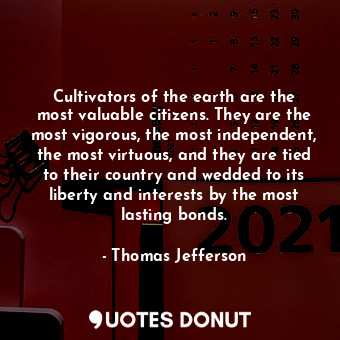 Cultivators of the earth are the most valuable citizens. They are the most vigorous, the most independent, the most virtuous, and they are tied to their country and wedded to its liberty and interests by the most lasting bonds.