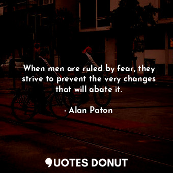 When men are ruled by fear, they strive to prevent the very changes that will abate it.