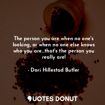 The person you are when no one's looking, or when no one else knows who you are...that's the person you really are!