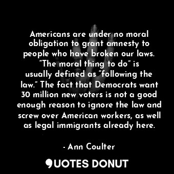 Americans are under no moral obligation to grant amnesty to people who have broken our laws. “The moral thing to do” is usually defined as “following the law.” The fact that Democrats want 30 million new voters is not a good enough reason to ignore the law and screw over American workers, as well as legal immigrants already here.