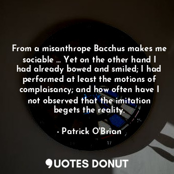 From a misanthrope Bacchus makes me sociable … Yet on the other hand I had already bowed and smiled; I had performed at least the motions of complaisancy; and how often have I not observed that the imitation begets the reality.