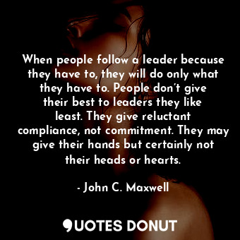 When people follow a leader because they have to, they will do only what they have to. People don’t give their best to leaders they like least. They give reluctant compliance, not commitment. They may give their hands but certainly not their heads or hearts.