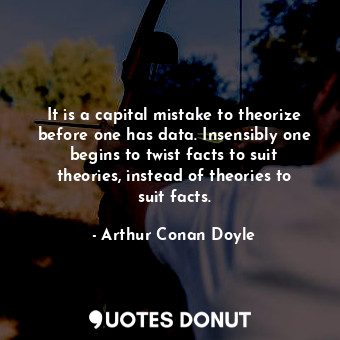 It is a capital mistake to theorize before one has data. Insensibly one begins to twist facts to suit theories, instead of theories to suit facts.
