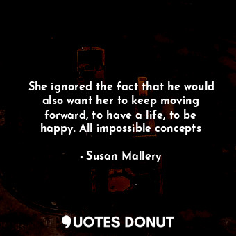 She ignored the fact that he would also want her to keep moving forward, to have a life, to be happy. All impossible concepts