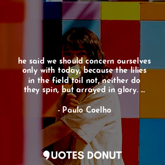 he said we should concern ourselves only with today, because the lilies in the field toil not, neither do they spin, but arrayed in glory. ...