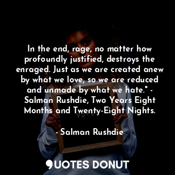 In the end, rage, no matter how profoundly justified, destroys the enraged. Just as we are created anew by what we love, so we are reduced and unmade by what we hate." - Salman Rushdie, Two Years Eight Months and Twenty-Eight Nights.