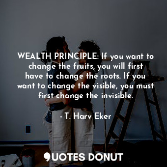 WEALTH PRINCIPLE: If you want to change the fruits, you will first have to change the roots. If you want to change the visible, you must first change the invisible.