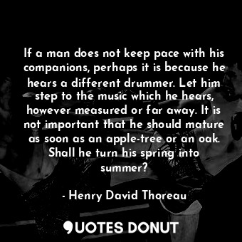 If a man does not keep pace with his companions, perhaps it is because he hears a different drummer. Let him step to the music which he hears, however measured or far away. It is not important that he should mature as soon as an apple-tree or an oak. Shall he turn his spring into summer?