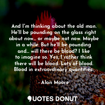 And I'm thinking about the old man. He'll be pounding on the glass right about now... or maybe not now. Maybe in a while. But he'll be pounding and... will there be blood? I like to imagine so. Yes, I rather think there will be blood. Lots of blood. Blood in extraordinary quantities.