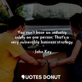 You can&#39;t base an industry solely on one person. That&#39;s a very vulnerable business strategy.