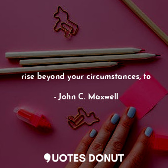 rise beyond your circumstances, to