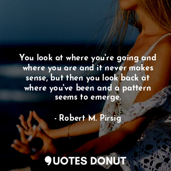 You look at where you're going and where you are and it never makes sense, but then you look back at where you've been and a pattern seems to emerge.