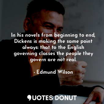 In his novels from beginning to end, Dickens is making the same point always: that to the English governing classes the people they govern are not real.