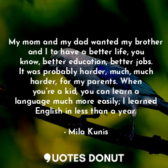 My mom and my dad wanted my brother and I to have a better life, you know, better education, better jobs. It was probably harder, much, much harder, for my parents. When you&#39;re a kid, you can learn a language much more easily; I learned English in less than a year.
