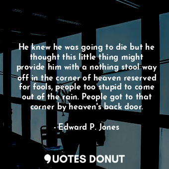 He knew he was going to die but he thought this little thing might provide him with a nothing stool way off in the corner of heaven reserved for fools, people too stupid to come out of the rain. People got to that corner by heaven's back door.