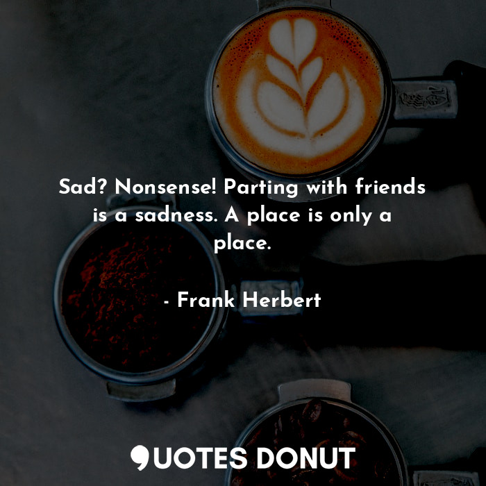 Sad? Nonsense! Parting with friends is a sadness. A place is only a place.