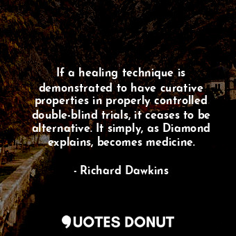If a healing technique is demonstrated to have curative properties in properly controlled double-blind trials, it ceases to be alternative. It simply, as Diamond explains, becomes medicine.