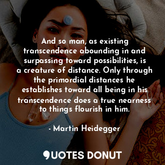 And so man, as existing transcendence abounding in and surpassing toward possibilities, is a creature of distance. Only through the primordial distances he establishes toward all being in his transcendence does a true nearness to things flourish in him.