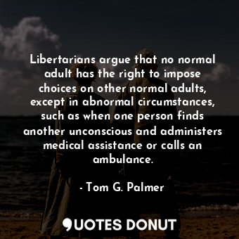 Libertarians argue that no normal adult has the right to impose choices on other normal adults, except in abnormal circumstances, such as when one person finds another unconscious and administers medical assistance or calls an ambulance.