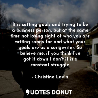 It is setting goals and trying to be a business person, but at the same time not losing sight of who you are writing songs for and what your goals are as a songwriter. So believe me, if you think I&#39;ve got it down I don&#39;t it is a constant struggle.